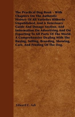 The Practical Dog Book - With Chapters On The Authentic History Of All Varieties Hitherto Unpublished, And A Veterinary Guide And Dosage Section, And Information On Advertising And On Exporting To All Parts Of The World. A Comprehensive Dealing With The B