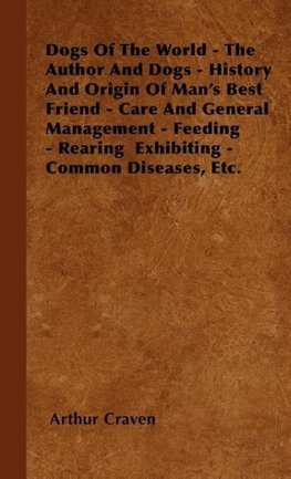 Dogs Of The World - The Author And Dogs - History And Origin Of Man's Best Friend - Care And General Management - Feeding - Rearing  Exhibiting - Common Diseases, Etc.