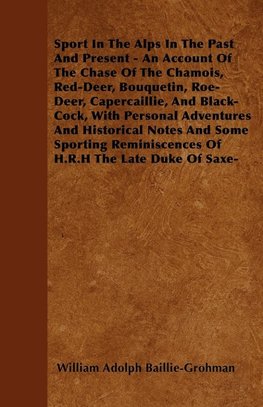 Sport In The Alps In The Past And Present - An Account Of The Chase Of The Chamois, Red-Deer, Bouquetin, Roe-Deer, Capercaillie, And Black-Cock, With Personal Adventures And Historical Notes And Some Sporting Reminiscences Of H.R.H The Late Duke Of Saxe-