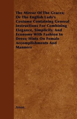 The Mirror Of The Graces; Or The English Lady's Costume Containing General Instructions For Combining Elegance, Simplicity, And Economy With Fashion In Dress; Hints On Female Accomplishments And Manners