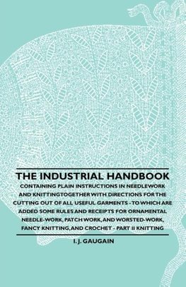 The Industrial Handbook - Containing Plain Instructions in Needlework and Knitting Together with Directions for the Cutting out of all Useful Garments - To Which are Added Some Rules and Receipts for Ornamental Needle-Work, Patch work, and Worsted-Work, F