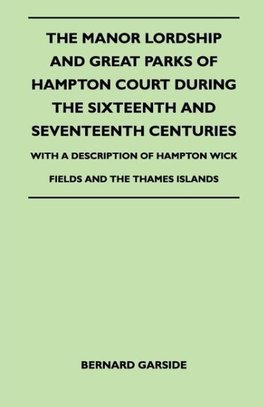 The Manor Lordship And Great Parks Of Hampton Court During The Sixteenth And Seventeenth Centuries - With A Description Of Hampton Wick Fields And The Thames Islands