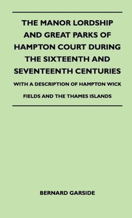 The Manor Lordship And Great Parks Of Hampton Court During The Sixteenth And Seventeenth Centuries - With A Description Of Hampton Wick Fields And The Thames Islands