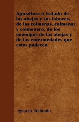 Apicultura O Tratado de Las Abejas y Sus Labores, de Las Colmenas, Colmenar y Colmenero, de Los Enemigos de Las Abejas y de Las Enfermedades Que Estas