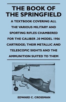 The Book of the Springfield - A Textbook Covering All the Various Military and Sporting Rifles Chambered for the Caliber .30 Model 1906 Cartridge; The