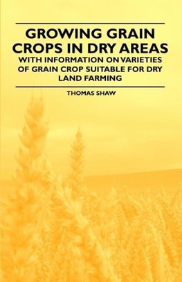 Growing Grain Crops in Dry Areas - With Information on Varieties of Grain Crop Suitable for Dry Land Farming