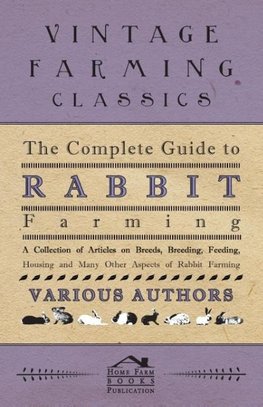 The Complete Guide to Rabbit Farming - A Collection of Articles on Breeds, Breeding, Feeding, Housing and Many Other Aspects of Rabbit Farming