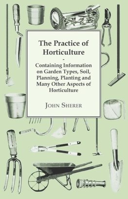 The Practice of Horticulture - Containing Information on Garden Types, Soil, Planning, Planting and Many Other Aspects of Horticulture