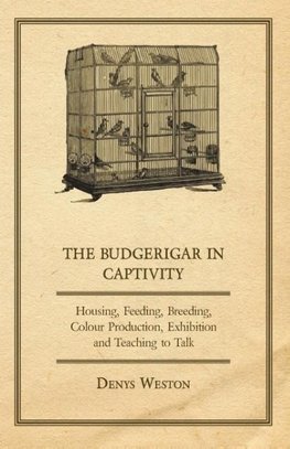 The Budgerigar in Captivity - Housing, Feeding, Breeding, Colour Production, Exhibition and Teaching to Talk