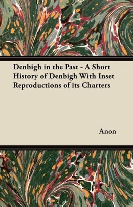 Denbigh in the Past - A Short History of Denbigh With Inset Reproductions of its Charters