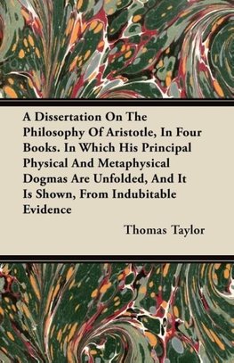 A Dissertation On The Philosophy Of Aristotle, In Four Books. In Which His Principal Physical And Metaphysical Dogmas Are Unfolded, And It Is Shown, From Indubitable Evidence