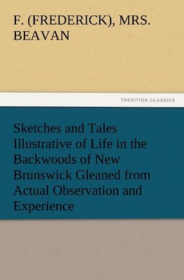 Sketches and Tales Illustrative of Life in the Backwoods of New Brunswick Gleaned from Actual Observation and Experience