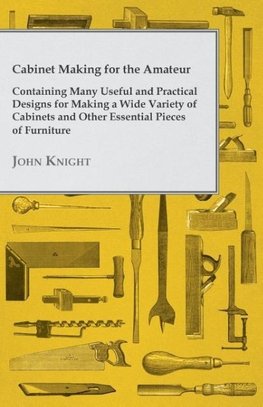 Cabinet Making for the Amateur - Containing Many Useful and Practical Designs for Making a Wide Variety of Cabinets and Other Essential Pieces of Furn