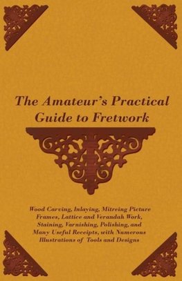 The Amateur's Practical Guide to Fretwork, Wood Carving, Inlaying, Mitreing Picture Frames, Lattice and Verandah Work, Staining, Varnishing, Polishing, and Many Useful Receipts, with Numerous Illustrations of Tools and Designs