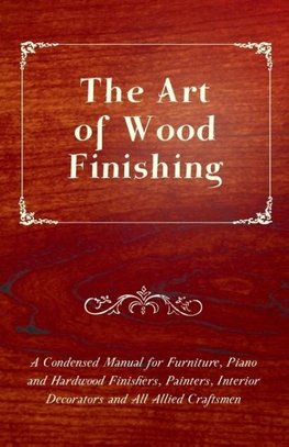 The Art of Wood Finishing - A Condensed Manual for Furniture, Piano and Hardwood Finishers, Painters, Interior Decorators and All Allied Craftsmen