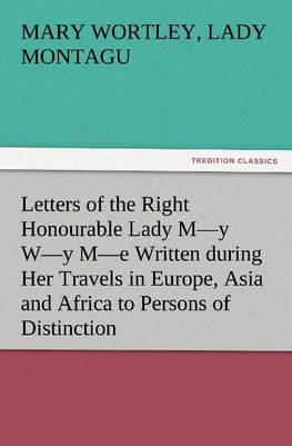 Letters of the Right Honourable Lady M-y W-y M-e Written during Her Travels in Europe, Asia and Africa to Persons of Distinction, Men of Letters, &c. in Different Parts of Europe