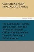 The Backwoods of Canada Being Letters From The Wife of an Emigrant Officer, Illustrative of the Domestic Economy of British America