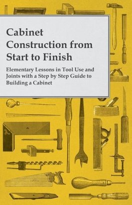 Cabinet Construction from Start to Finish - Elementary Lessons in Tool Use and Joints with a Step by Step Guide to Building a Cabinet