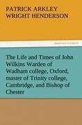 The Life and Times of John Wilkins Warden of Wadham college, Oxford, master of Trinity college, Cambridge, and Bishop of Chester