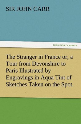 The Stranger in France or, a Tour from Devonshire to Paris Illustrated by Engravings in Aqua Tint of Sketches Taken on the Spot.