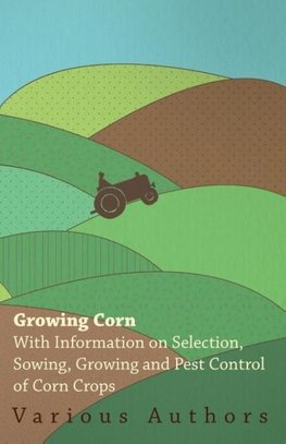 Growing Corn - With Information on Selection, Sowing, Growing and Pest Control of Corn Crops