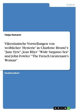 Viktorianische Vorstellungen von weiblicher 'Hysterie'  in Charlotte Bronté's "Jane Eyre", Jean Rhys' "Wide Sargasso Sea" und John Fowles'  "The French Lieutenant's Woman"