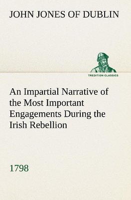 An Impartial Narrative of the Most Important Engagements Which Took Place Between His Majesty's Forces and the Rebels, During the Irish Rebellion, 1798.