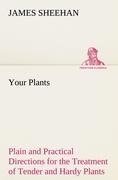 Your Plants Plain and Practical Directions for the Treatment of Tender and Hardy Plants in the House and in the Garden