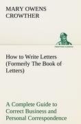 How to Write Letters (Formerly The Book of Letters) A Complete Guide to Correct Business and Personal Correspondence