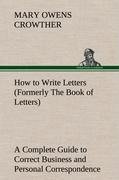 How to Write Letters (Formerly The Book of Letters) A Complete Guide to Correct Business and Personal Correspondence