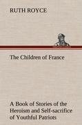 The Children of France A Book of Stories of the Heroism and Self-sacrifice of Youthful Patriots of France During the Great War