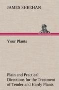 Your Plants Plain and Practical Directions for the Treatment of Tender and Hardy Plants in the House and in the Garden