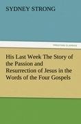 His Last Week The Story of the Passion and Resurrection of Jesus in the Words of the Four Gospels