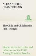 The Child and Childhood in Folk-Thought Studies of the Activities and Influences of the Child Among Primitive Peoples, Their Analogues and Survivals in the Civilization of To-Day