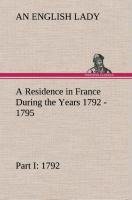 A Residence in France During the Years 1792, 1793, 1794 and 1795, Part I. 1792 Described in a Series of Letters from an English Lady: with General and Incidental Remarks on the French Character and Manners