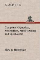 Complete Hypnotism, Mesmerism, Mind-Reading and Spiritualism How to Hypnotize: Being an Exhaustive and Practical System of Method, Application, and Use