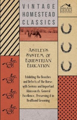 Astley's System of Equestrian Education - Exhibiting the Beauties and Defects of the Horse - With Serious and Important Advice on its General Excellence, Preserving it in Health and Grooming