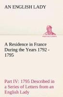 A Residence in France During the Years 1792, 1793, 1794 and 1795, Part IV., 1795 Described in a Series of Letters from an English Lady: with General and Incidental Remarks on the French Character and Manners