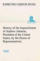 History of the Impeachment of Andrew Johnson, President of the United States, by the House of Representatives, and his trial by the Senate for high crimes and misdemeanors in office, 1868