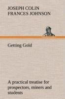 Getting Gold: a practical treatise for prospectors, miners and students