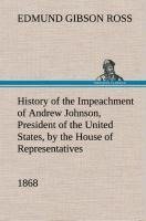 History of the Impeachment of Andrew Johnson, President of the United States, by the House of Representatives, and his trial by the Senate for high crimes and misdemeanors in office, 1868