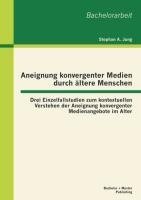 Aneignung konvergenter Medien durch ältere Menschen: Drei Einzelfallstudien zum kontextuellen Verstehen der Aneignung konvergenter Medienangebote im Alter