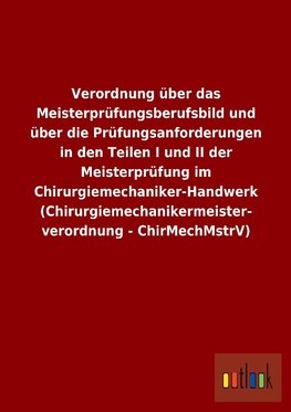 Verordnung über das Meisterprüfungsberufsbild und über die Prüfungsanforderungen in den Teilen I und II der Meisterprüfung im Chirurgiemechaniker-Handwerk (Chirurgiemechanikermeisterverordnung - ChirMechMstrV)