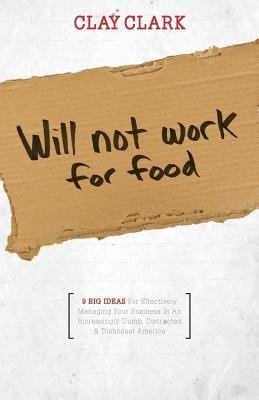 Will Not Work for Food - 9 Big Ideas for Effectively Managing Your Business in an Increasingly Dumb, Distracted & Dishonest America