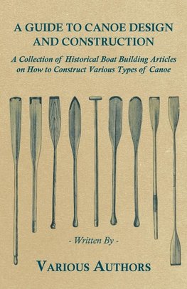 A Guide to Canoe Design and Construction - A Collection of Historical Boat Building Articles on How to Construct Various Types of Canoe