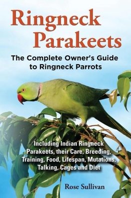 Ringneck Parakeets, The Complete Owner's Guide to Ringneck Parrots, Including Indian Ringneck Parakeets, their Care, Breeding, Training, Food, Lifespan, Mutations, Talking, Cages and Diet