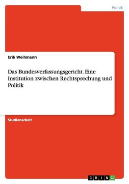 Das Bundesverfassungsgericht. Eine Institution zwischen  Rechtsprechung und Politik