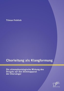 Chorleitung als Klangformung: Die stimmphysiologische Wirkung des Dirigats auf den Stimmapparat der Chorsänger