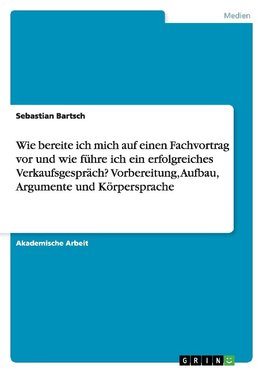 Wie bereite ich mich auf einen Fachvortrag vor und wie führe ich ein erfolgreiches Verkaufsgespräch? Vorbereitung, Aufbau, Argumente und Körpersprache