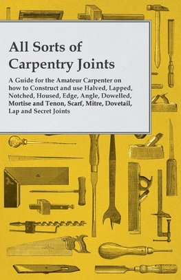 All Sorts of Carpentry Joints - A Guide for the Amateur Carpenter on how to Construct and use Halved, Lapped, Notched, Housed, Edge, Angle, Dowelled, Mortise and Tenon, Scarf, Mitre, Dovetail, Lap and Secret Joints